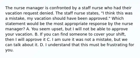 The nurse manager is confronted by a staff nurse who had their vacation request denied. The staff nurse states, "I think this was a mistake, my vacation should have been approved." Which statement would be the most appropriate response by the nurse manager? A. You seem upset, but I will not be able to approve your vacation. B. If you can find someone to cover your shift, then I will approve it C. I am sure it was not a mistake, but we can talk about it. D. I understand that this must be frustrating for you.