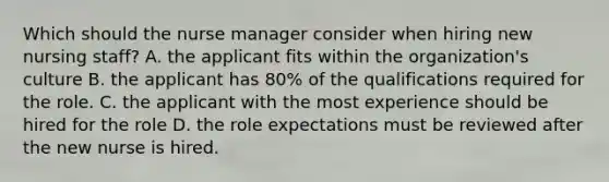 Which should the nurse manager consider when hiring new nursing staff? A. the applicant fits within the organization's culture B. the applicant has 80% of the qualifications required for the role. C. the applicant with the most experience should be hired for the role D. the role expectations must be reviewed after the new nurse is hired.