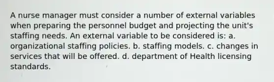 A nurse manager must consider a number of external variables when preparing the personnel budget and projecting the unit's staffing needs. An external variable to be considered is: a. organizational staffing policies. b. staffing models. c. changes in services that will be offered. d. department of Health licensing standards.