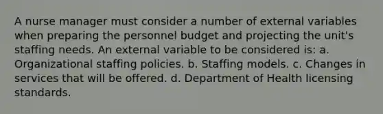 A nurse manager must consider a number of external variables when preparing the personnel budget and projecting the unit's staffing needs. An external variable to be considered is: a. Organizational staffing policies. b. Staffing models. c. Changes in services that will be offered. d. Department of Health licensing standards.