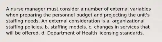 A nurse manager must consider a number of external variables when preparing the personnel budget and projecting the unit's staffing needs. An external consideration is a. organizational staffing policies. b. staffing models. c. changes in services that will be offered. d. Department of Health licensing standards.