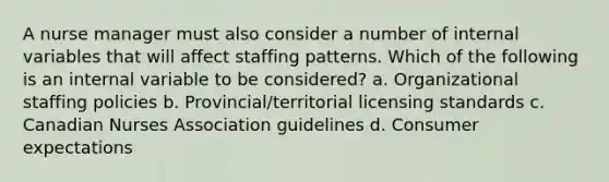 A nurse manager must also consider a number of internal variables that will affect staffing patterns. Which of the following is an internal variable to be considered? a. Organizational staffing policies b. Provincial/territorial licensing standards c. Canadian Nurses Association guidelines d. Consumer expectations