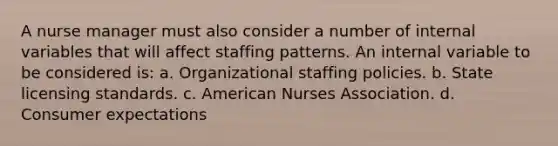 A nurse manager must also consider a number of internal variables that will affect staffing patterns. An internal variable to be considered is: a. Organizational staffing policies. b. State licensing standards. c. American Nurses Association. d. Consumer expectations