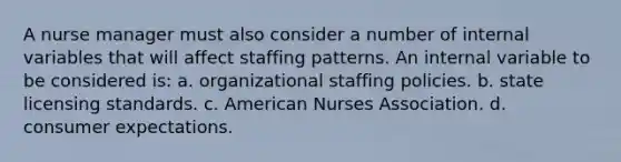 A nurse manager must also consider a number of internal variables that will affect staffing patterns. An internal variable to be considered is: a. organizational staffing policies. b. state licensing standards. c. American Nurses Association. d. consumer expectations.