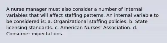 A nurse manager must also consider a number of internal variables that will affect staffing patterns. An internal variable to be considered is: a. Organizational staffing policies. b. State licensing standards. c. American Nurses' Association. d. Consumer expectations.