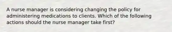 A nurse manager is considering changing the policy for administering medications to clients. Which of the following actions should the nurse manager take first?