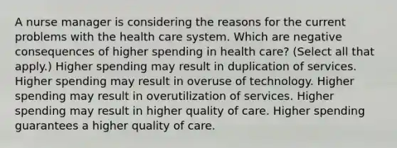 A nurse manager is considering the reasons for the current problems with the health care system. Which are negative consequences of higher spending in health care? (Select all that apply.) Higher spending may result in duplication of services. Higher spending may result in overuse of technology. Higher spending may result in overutilization of services. Higher spending may result in higher quality of care. Higher spending guarantees a higher quality of care.