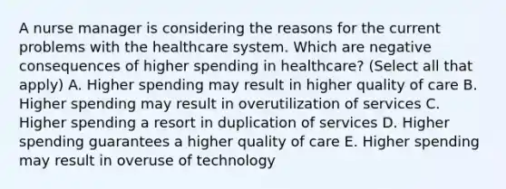 A nurse manager is considering the reasons for the current problems with the healthcare system. Which are negative consequences of higher spending in healthcare? (Select all that apply) A. Higher spending may result in higher quality of care B. Higher spending may result in overutilization of services C. Higher spending a resort in duplication of services D. Higher spending guarantees a higher quality of care E. Higher spending may result in overuse of technology