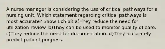 A nurse manager is considering the use of critical pathways for a nursing unit. Which statement regarding critical pathways is most accurate? Show Exhibit a)They reduce the need for utilization review. b)They can be used to monitor quality of care. c)They reduce the need for documentation. d)They accurately predict patient progress.