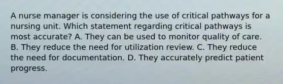 A nurse manager is considering the use of critical pathways for a nursing unit. Which statement regarding critical pathways is most accurate? A. They can be used to monitor quality of care. B. They reduce the need for utilization review. C. They reduce the need for documentation. D. They accurately predict patient progress.