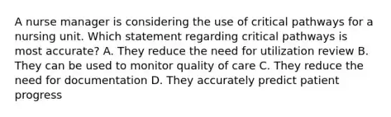 A nurse manager is considering the use of critical pathways for a nursing unit. Which statement regarding critical pathways is most accurate? A. They reduce the need for utilization review B. They can be used to monitor quality of care C. They reduce the need for documentation D. They accurately predict patient progress