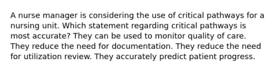 A nurse manager is considering the use of critical pathways for a nursing unit. Which statement regarding critical pathways is most accurate? They can be used to monitor quality of care. They reduce the need for documentation. They reduce the need for utilization review. They accurately predict patient progress.