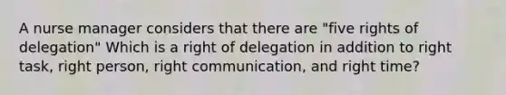 A nurse manager considers that there are "five rights of delegation" Which is a right of delegation in addition to right task, right person, right communication, and right time?