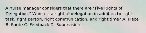 A nurse manager considers that there are "Five Rights of Delegation." Which is a right of delegation in addition to right task, right person, right communication, and right time? A. Place B. Route C. Feedback D. Supervision