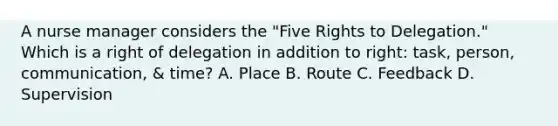 A nurse manager considers the "Five Rights to Delegation." Which is a right of delegation in addition to right: task, person, communication, & time? A. Place B. Route C. Feedback D. Supervision