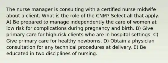 The nurse manager is consulting with a certified nurse-midwife about a client. What is the role of the CNM? Select all that apply. A) Be prepared to manage independently the care of women at low risk for complications during pregnancy and birth. B) Give primary care for high-risk clients who are in hospital settings. C) Give primary care for healthy newborns. D) Obtain a physician consultation for any technical procedures at delivery. E) Be educated in two disciplines of nursing.