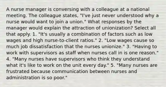 A nurse manager is conversing with a colleague at a national meeting. The colleague states, "I've just never understood why a nurse would want to join a union." What responses by the manager would explain the attraction of unionization? Select all that apply. 1. "It's usually a combination of factors such as low wages and high nurse-to-client ratios." 2. "Low wages cause so much job dissatisfaction that the nurses unionize." 3. "Having to work with supervisors as staff when nurses call in is one reason." 4. "Many nurses have supervisors who think they understand what it's like to work on the unit every day." 5. "Many nurses are frustrated because communication between nurses and administration is so poor."