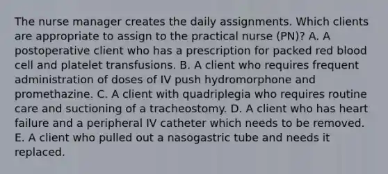 The nurse manager creates the daily assignments. Which clients are appropriate to assign to the practical nurse (PN)? A. A postoperative client who has a prescription for packed red blood cell and platelet transfusions. B. A client who requires frequent administration of doses of IV push hydromorphone and promethazine. C. A client with quadriplegia who requires routine care and suctioning of a tracheostomy. D. A client who has heart failure and a peripheral IV catheter which needs to be removed. E. A client who pulled out a nasogastric tube and needs it replaced.