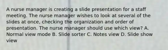 A nurse manager is creating a slide presentation for a staff meeting. The nurse manager wishes to look at several of the slides at once, checking the organization and order of presentation. The nurse manager should use which view? A. Normal view mode B. Slide sorter C. Notes view D. Slide show view