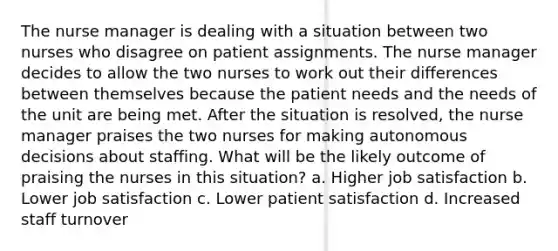 The nurse manager is dealing with a situation between two nurses who disagree on patient assignments. The nurse manager decides to allow the two nurses to work out their differences between themselves because the patient needs and the needs of the unit are being met. After the situation is resolved, the nurse manager praises the two nurses for making autonomous decisions about staffing. What will be the likely outcome of praising the nurses in this situation? a. Higher job satisfaction b. Lower job satisfaction c. Lower patient satisfaction d. Increased staff turnover