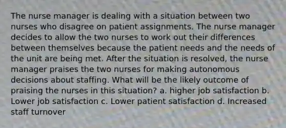 The <a href='https://www.questionai.com/knowledge/kdQ0QHEJmc-nurse-manager' class='anchor-knowledge'>nurse manager</a> is dealing with a situation between two nurses who disagree on patient assignments. The nurse manager decides to allow the two nurses to work out their differences between themselves because the <a href='https://www.questionai.com/knowledge/kukN7kkH5a-patient-needs' class='anchor-knowledge'>patient needs</a> and the needs of the unit are being met. After the situation is resolved, the nurse manager praises the two nurses for making autonomous decisions about staffing. What will be the likely outcome of praising the nurses in this situation? a. higher <a href='https://www.questionai.com/knowledge/keT3al2X9a-job-satisfaction' class='anchor-knowledge'>job satisfaction</a> b. Lower job satisfaction c. Lower patient satisfaction d. Increased staff turnover