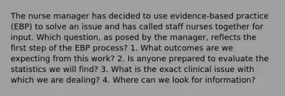 The nurse manager has decided to use evidence-based practice (EBP) to solve an issue and has called staff nurses together for input. Which question, as posed by the manager, reflects the first step of the EBP process? 1. What outcomes are we expecting from this work? 2. Is anyone prepared to evaluate the statistics we will find? 3. What is the exact clinical issue with which we are dealing? 4. Where can we look for information?