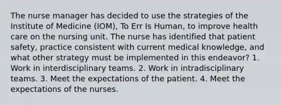 The nurse manager has decided to use the strategies of the Institute of Medicine (IOM), To Err Is Human, to improve health care on the nursing unit. The nurse has identified that patient safety, practice consistent with current medical knowledge, and what other strategy must be implemented in this endeavor? 1. Work in interdisciplinary teams. 2. Work in intradisciplinary teams. 3. Meet the expectations of the patient. 4. Meet the expectations of the nurses.