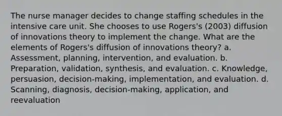 The nurse manager decides to change staffing schedules in the intensive care unit. She chooses to use Rogers's (2003) diffusion of innovations theory to implement the change. What are the elements of Rogers's diffusion of innovations theory? a. Assessment, planning, intervention, and evaluation. b. Preparation, validation, synthesis, and evaluation. c. Knowledge, persuasion, decision-making, implementation, and evaluation. d. Scanning, diagnosis, decision-making, application, and reevaluation