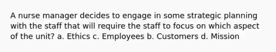 A nurse manager decides to engage in some strategic planning with the staff that will require the staff to focus on which aspect of the unit? a. Ethics c. Employees b. Customers d. Mission