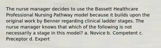 The nurse manager decides to use the Bassett Healthcare Professional Nursing Pathway model because it builds upon the original work by Benner regarding clinical ladder stages. The nurse manager knows that which of the following is not necessarily a stage in this model? a. Novice b. Competent c. Preceptor d. Expert