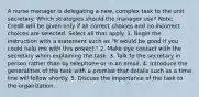 A nurse manager is delegating a new, complex task to the unit secretary. Which strategies should the manager use? Note: Credit will be given only if all correct choices and no incorrect choices are selected. Select all that apply. 1. Begin the instruction with a statement such as "It would be good if you could help me with this project." 2. Make eye contact with the secretary when explaining the task. 3. Talk to the secretary in person rather than by telephone or in an email. 4. Introduce the generalities of the task with a promise that details such as a time line will follow shortly. 5. Discuss the importance of the task to the organization.