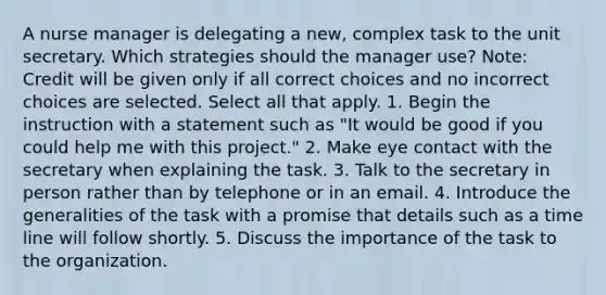 A nurse manager is delegating a new, complex task to the unit secretary. Which strategies should the manager use? Note: Credit will be given only if all correct choices and no incorrect choices are selected. Select all that apply. 1. Begin the instruction with a statement such as "It would be good if you could help me with this project." 2. Make eye contact with the secretary when explaining the task. 3. Talk to the secretary in person rather than by telephone or in an email. 4. Introduce the generalities of the task with a promise that details such as a time line will follow shortly. 5. Discuss the importance of the task to the organization.