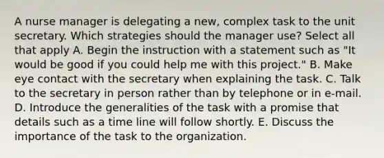 A nurse manager is delegating a new, complex task to the unit secretary. Which strategies should the manager use? Select all that apply A. Begin the instruction with a statement such as "It would be good if you could help me with this project." B. Make eye contact with the secretary when explaining the task. C. Talk to the secretary in person rather than by telephone or in e-mail. D. Introduce the generalities of the task with a promise that details such as a time line will follow shortly. E. Discuss the importance of the task to the organization.