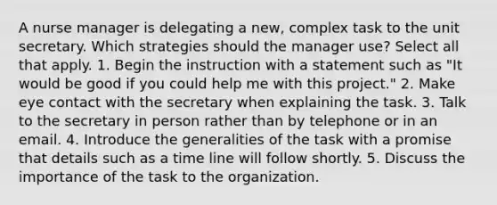 A <a href='https://www.questionai.com/knowledge/kdQ0QHEJmc-nurse-manager' class='anchor-knowledge'>nurse manager</a> is delegating a new, complex task to the unit secretary. Which strategies should the manager use? Select all that apply. 1. Begin the instruction with a statement such as "It would be good if you could help me with this project." 2. Make <a href='https://www.questionai.com/knowledge/kAz0luJCe1-eye-contact' class='anchor-knowledge'>eye contact</a> with the secretary when explaining the task. 3. Talk to the secretary in person rather than by telephone or in an email. 4. Introduce the generalities of the task with a promise that details such as a time line will follow shortly. 5. Discuss the importance of the task to the organization.