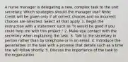 A nurse manager is delegating a new, complex task to the unit secretary. Which strategies should the manager use? Note: Credit will be given only if all correct choices and no incorrect choices are selected. Select all that apply. 1. Begin the instruction with a statement such as "It would be good if you could help me with this project." 2. Make eye contact with the secretary when explaining the task. 3. Talk to the secretary in person rather than by telephone or in an email. 4. Introduce the generalities of the task with a promise that details such as a time line will follow shortly. 5. Discuss the importance of the task to the organization