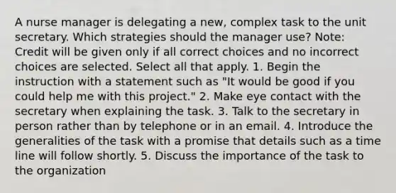 A nurse manager is delegating a new, complex task to the unit secretary. Which strategies should the manager use? Note: Credit will be given only if all correct choices and no incorrect choices are selected. Select all that apply. 1. Begin the instruction with a statement such as "It would be good if you could help me with this project." 2. Make eye contact with the secretary when explaining the task. 3. Talk to the secretary in person rather than by telephone or in an email. 4. Introduce the generalities of the task with a promise that details such as a time line will follow shortly. 5. Discuss the importance of the task to the organization