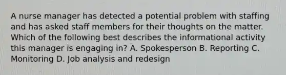 A nurse manager has detected a potential problem with staffing and has asked staff members for their thoughts on the matter. Which of the following best describes the informational activity this manager is engaging in? A. Spokesperson B. Reporting C. Monitoring D. Job analysis and redesign