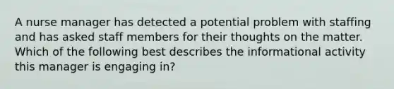 A nurse manager has detected a potential problem with staffing and has asked staff members for their thoughts on the matter. Which of the following best describes the informational activity this manager is engaging in?