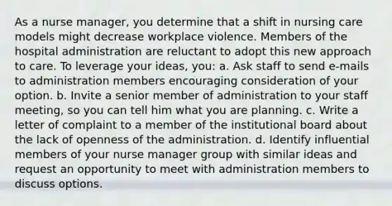 As a nurse manager, you determine that a shift in nursing care models might decrease workplace violence. Members of the hospital administration are reluctant to adopt this new approach to care. To leverage your ideas, you: a. Ask staff to send e-mails to administration members encouraging consideration of your option. b. Invite a senior member of administration to your staff meeting, so you can tell him what you are planning. c. Write a letter of complaint to a member of the institutional board about the lack of openness of the administration. d. Identify influential members of your nurse manager group with similar ideas and request an opportunity to meet with administration members to discuss options.