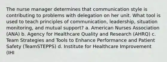 The nurse manager determines that communication style is contributing to problems with delegation on her unit. What tool is used to teach principles of communication, leadership, situation monitoring, and mutual support? a. American Nurses Association (ANA) b. Agency for Healthcare Quality and Research (AHRQ) c. Team Strategies and Tools to Enhance Performance and Patient Safety (TeamSTEPPS) d. Institute for Healthcare Improvement (IHI