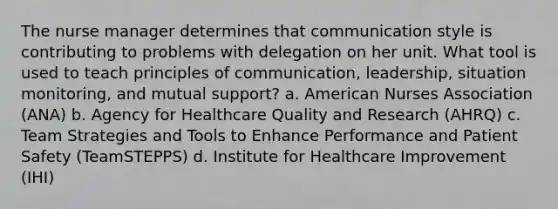 The nurse manager determines that communication style is contributing to problems with delegation on her unit. What tool is used to teach principles of communication, leadership, situation monitoring, and mutual support? a. American Nurses Association (ANA) b. Agency for Healthcare Quality and Research (AHRQ) c. Team Strategies and Tools to Enhance Performance and Patient Safety (TeamSTEPPS) d. Institute for Healthcare Improvement (IHI)