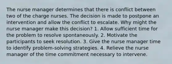 The nurse manager determines that there is conflict between two of the charge nurses. The decision is made to postpone an intervention and allow the conflict to escalate. Why might the nurse manager make this decision? 1. Allow sufficient time for the problem to resolve spontaneously. 2. Motivate the participants to seek resolution. 3. Give the nurse manager time to identify problem-solving strategies. 4. Relieve the nurse manager of the time commitment necessary to intervene.