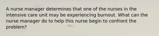 A nurse manager determines that one of the nurses in the intensive care unit may be experiencing burnout. What can the nurse manager do to help this nurse begin to confront the problem?