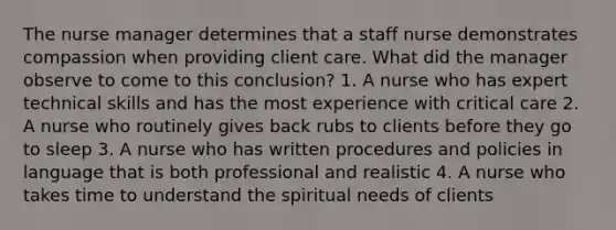 The nurse manager determines that a staff nurse demonstrates compassion when providing client care. What did the manager observe to come to this conclusion? 1. A nurse who has expert technical skills and has the most experience with critical care 2. A nurse who routinely gives back rubs to clients before they go to sleep 3. A nurse who has written procedures and policies in language that is both professional and realistic 4. A nurse who takes time to understand the spiritual needs of clients