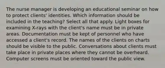 The nurse manager is developing an educational seminar on how to protect clients' identities. Which information should be included in the teaching? Select all that apply. Light boxes for examining X-rays with the client's name must be in private areas. Documentation must be kept of personnel who have accessed a client's record. The names of the clients on charts should be visible to the public. Conversations about clients must take place in private places where they cannot be overheard. Computer screens must be oriented toward the public view.