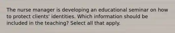 The nurse manager is developing an educational seminar on how to protect clients' identities. Which information should be included in the teaching? Select all that apply.