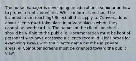 The nurse manager is developing an educational seminar on how to protect clients' identities. Which information should be included in the teaching? Select all that apply. a. Conversations about clients must take place in private places where they cannot be overheard. b. The names of the clients on charts should be visible to the public. c. Documentation must be kept of personnel who have accessed a client's record. d. Light boxes for examining X-rays with the client's name must be in private areas. e. Computer screens must be oriented toward the public view.