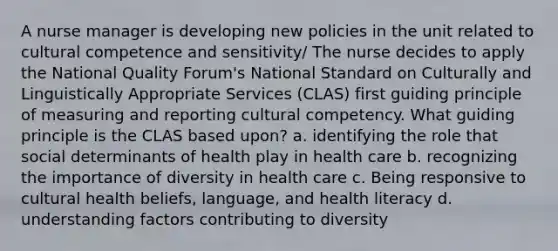 A nurse manager is developing new policies in the unit related to cultural competence and sensitivity/ The nurse decides to apply the National Quality Forum's National Standard on Culturally and Linguistically Appropriate Services (CLAS) first guiding principle of measuring and reporting cultural competency. What guiding principle is the CLAS based upon? a. identifying the role that social determinants of health play in health care b. recognizing the importance of diversity in health care c. Being responsive to cultural health beliefs, language, and health literacy d. understanding factors contributing to diversity