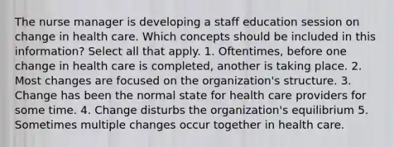 The nurse manager is developing a staff education session on change in health care. Which concepts should be included in this information? Select all that apply. 1. Oftentimes, before one change in health care is completed, another is taking place. 2. Most changes are focused on the organization's structure. 3. Change has been the normal state for health care providers for some time. 4. Change disturbs the organization's equilibrium 5. Sometimes multiple changes occur together in health care.