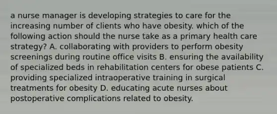 a nurse manager is developing strategies to care for the increasing number of clients who have obesity. which of the following action should the nurse take as a primary health care strategy? A. collaborating with providers to perform obesity screenings during routine office visits B. ensuring the availability of specialized beds in rehabilitation centers for obese patients C. providing specialized intraoperative training in surgical treatments for obesity D. educating acute nurses about postoperative complications related to obesity.